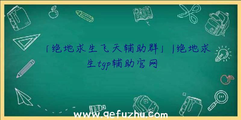 「绝地求生飞天辅助群」|绝地求生tgp辅助官网